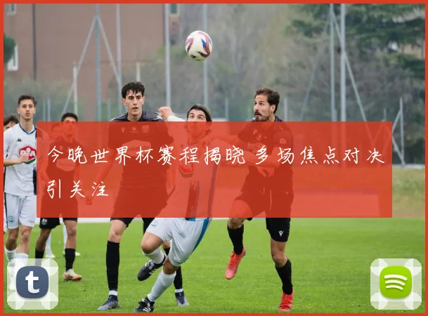 今晚世界杯赛程揭晓 多场焦点对决引关注