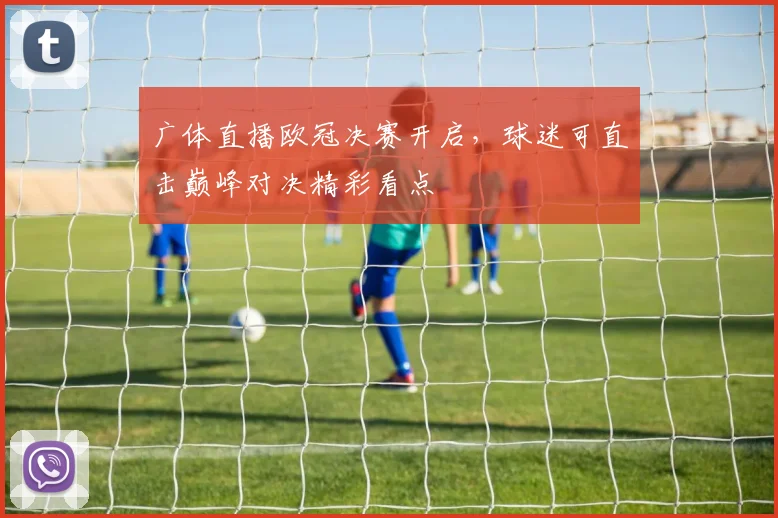 广体直播欧冠决赛开启,球迷可直击巅峰对决精彩看点