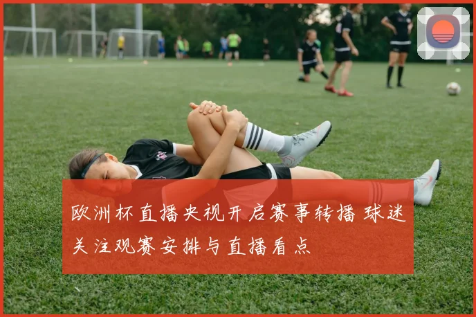 欧洲杯直播央视开启赛事转播 球迷关注观赛安排与直播看点