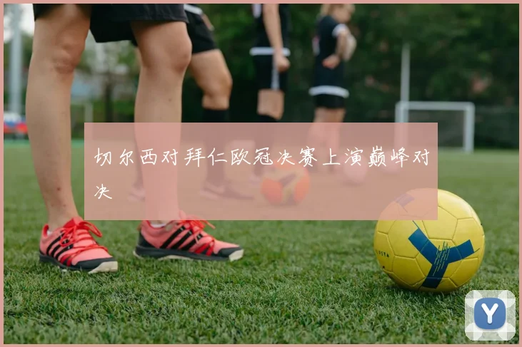 切尔西对拜仁欧冠决赛上演巅峰对决