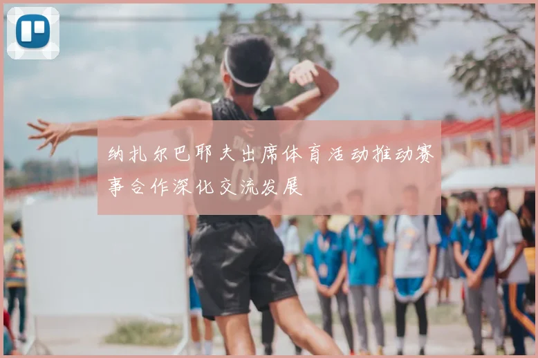 纳扎尔巴耶夫出席体育活动推动赛事合作深化交流发展