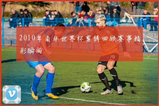 2010年南非世界杯剪辑回顾赛事精彩瞬间