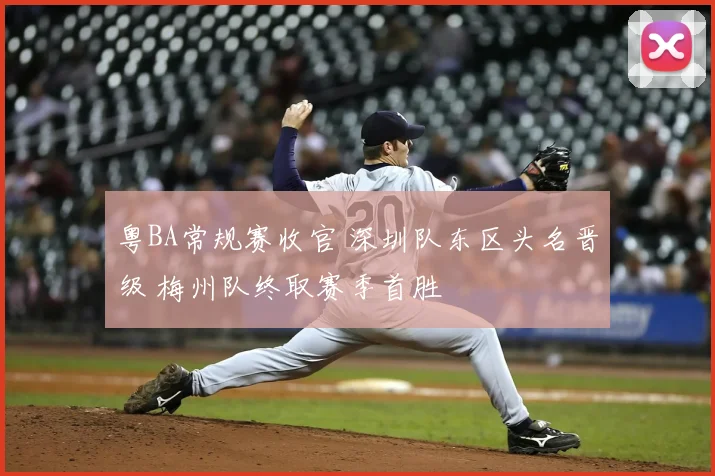粤BA常规赛收官 深圳队东区头名晋级 梅州队终取赛季首胜