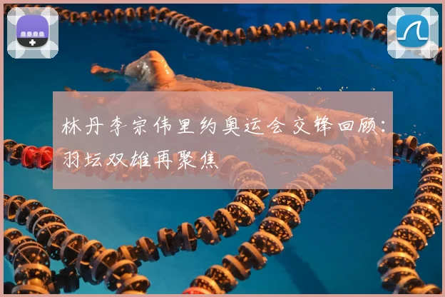 林丹李宗伟里约奥运会交锋回顾：羽坛双雄再聚焦