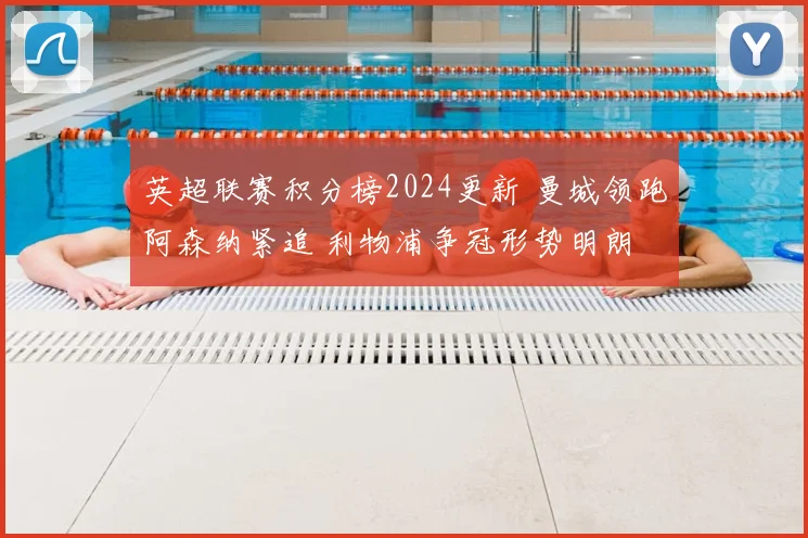英超联赛积分榜2024更新 曼城领跑阿森纳紧追 利物浦争冠形势明朗