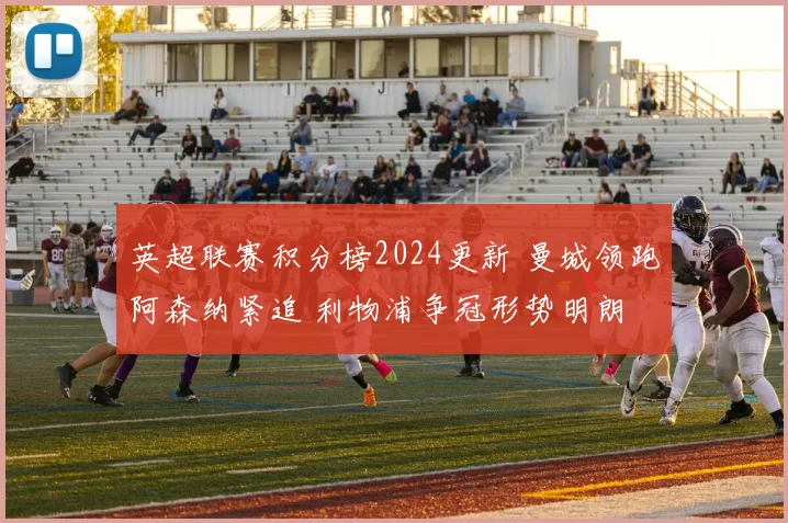 英超联赛积分榜2024更新 曼城领跑阿森纳紧追 利物浦争冠形势明朗