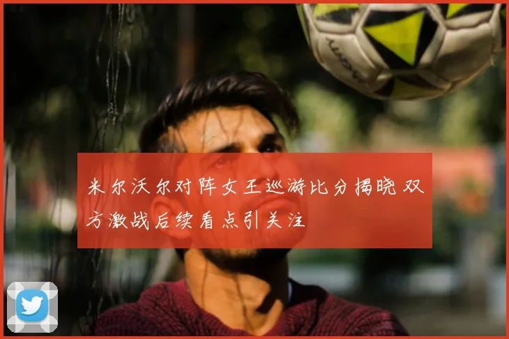 米尔沃尔对阵女王巡游比分揭晓 双方激战后续看点引关注