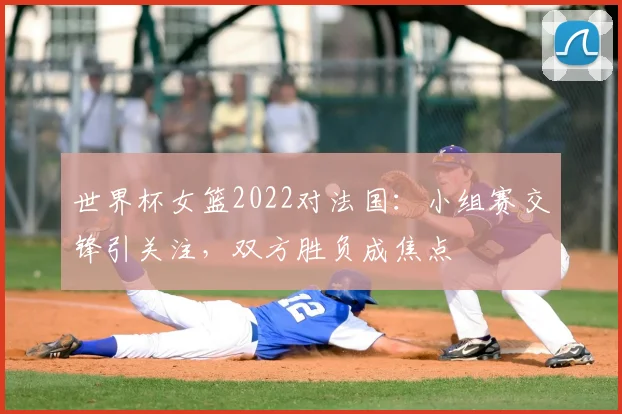 世界杯女篮2022对法国：小组赛交锋引关注，双方胜负成焦点