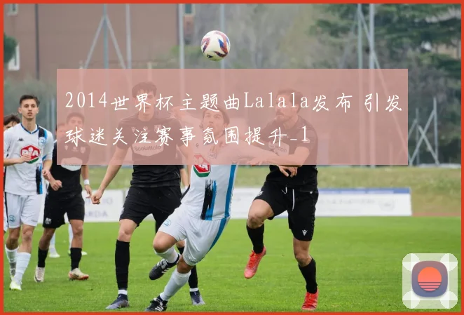 2014世界杯主题曲Lalala发布 引发球迷关注赛事氛围提升_1