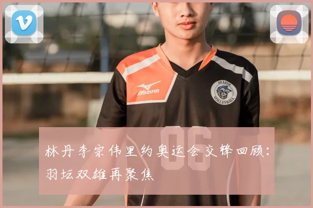 林丹李宗伟里约奥运会交锋回顾：羽坛双雄再聚焦