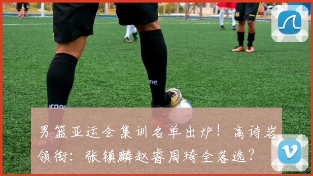 男篮亚运会集训名单出炉！高诗岩领衔：张镇麟赵睿周琦全落选？