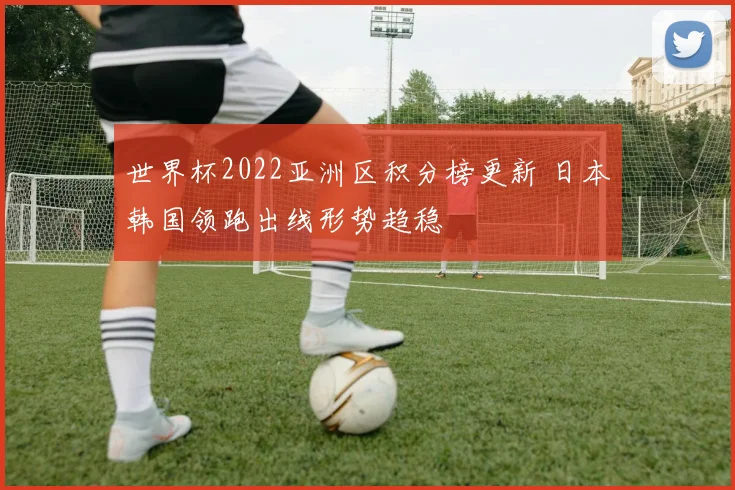 世界杯2022亚洲区积分榜更新 日本韩国领跑出线形势趋稳