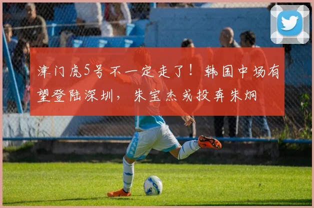 津门虎5号不一定走了！韩国中场有望登陆深圳，朱宝杰或投奔朱炯