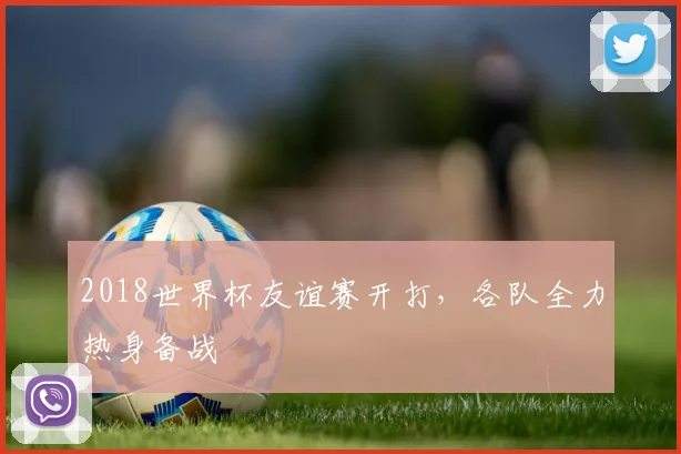 2018世界杯友谊赛开打，各队全力热身备战