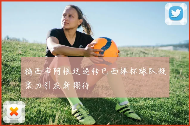 梅西率阿根廷逆转巴西捧杯球队凝聚力引发新期待