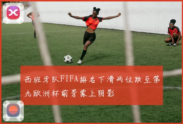 西班牙队FIFA排名下滑两位跌至第九欧洲杯前景蒙上阴影
