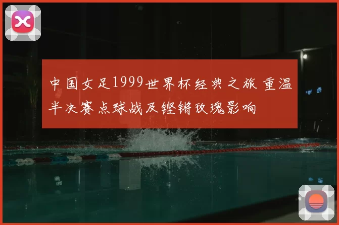 中国女足1999世界杯经典之旅 重温半决赛点球战及铿锵玫瑰影响