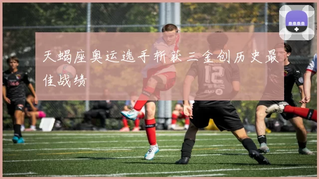 天蝎座奥运选手斩获三金创历史最佳战绩