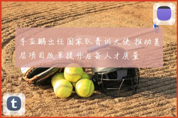 李亚鹏出任国家队青训大使 推动基层项目改革提升后备人才质量