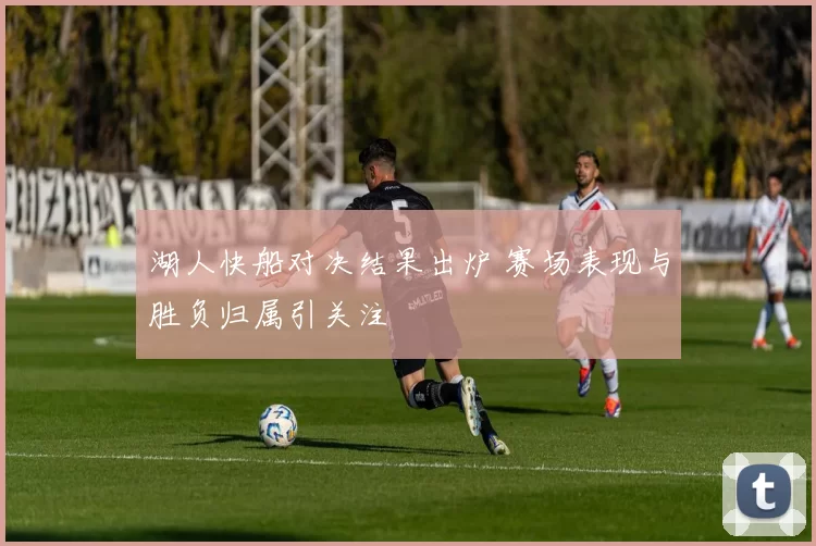 湖人快船对决结果出炉 赛场表现与胜负归属引关注