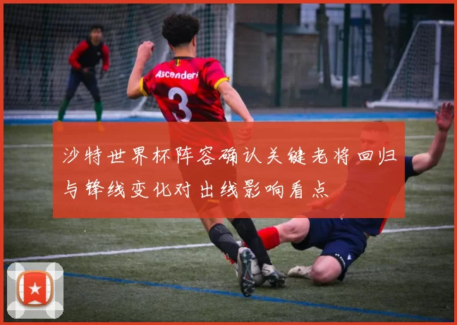 沙特世界杯阵容确认关键老将回归与锋线变化对出线影响看点