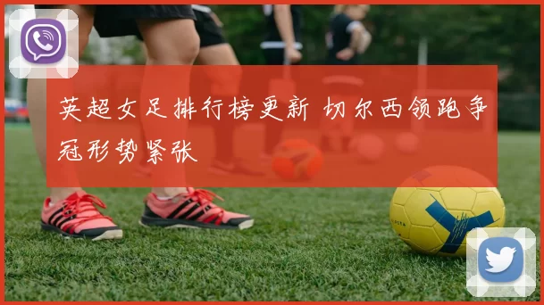 英超女足排行榜更新 切尔西领跑争冠形势紧张