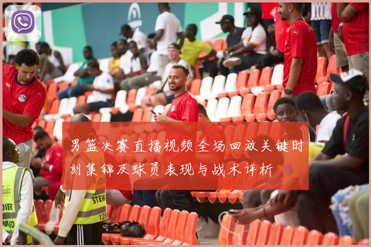 男篮决赛直播视频全场回放关键时刻集锦及球员表现与战术评析