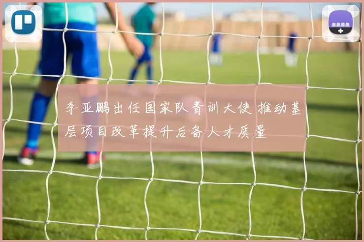 李亚鹏出任国家队青训大使 推动基层项目改革提升后备人才质量