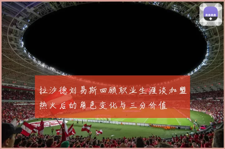 拉沙德刘易斯回顾职业生涯谈加盟热火后的角色变化与三分价值