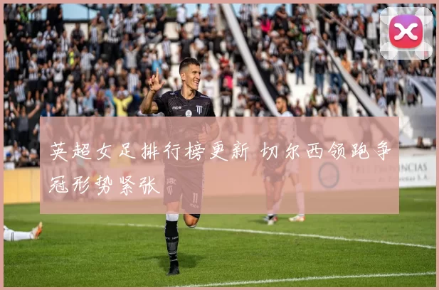 英超女足排行榜更新 切尔西领跑争冠形势紧张