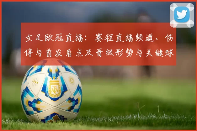 女足欧冠直播：赛程直播频道、伤停与首发看点及晋级形势与关键球员关注