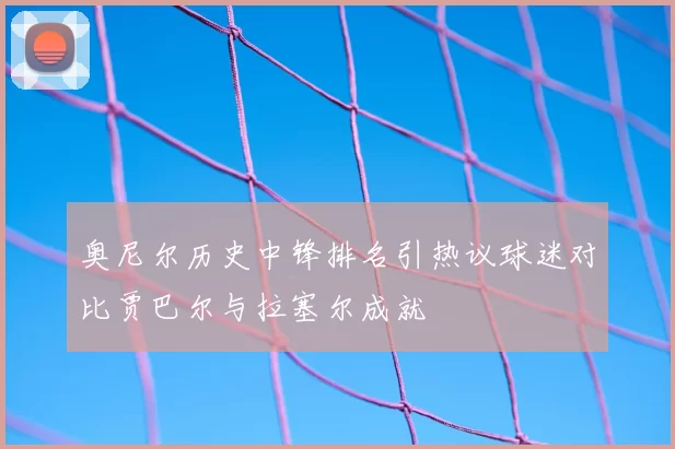 奥尼尔历史中锋排名引热议球迷对比贾巴尔与拉塞尔成就