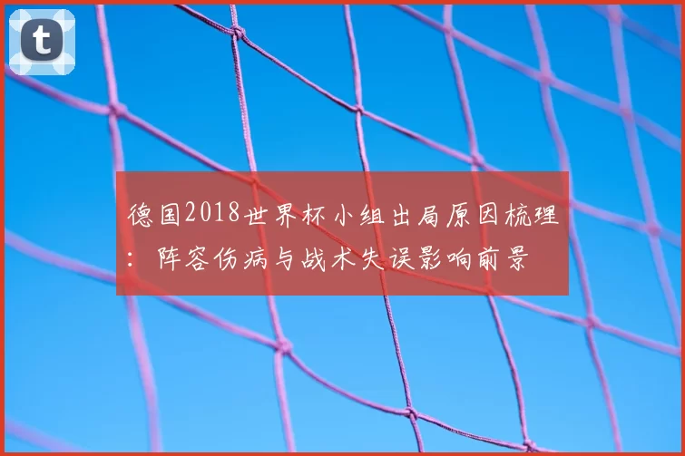 德国2018世界杯小组出局原因梳理:阵容伤病与战术失误影响前景