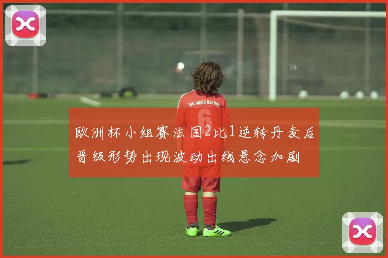欧洲杯小组赛法国2比1逆转丹麦后晋级形势出现波动出线悬念加剧