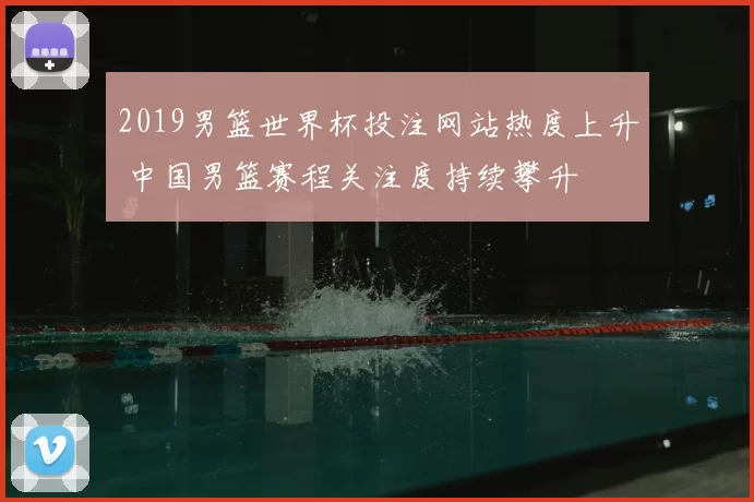 2019男篮世界杯投注网站热度上升 中国男篮赛程关注度持续攀升