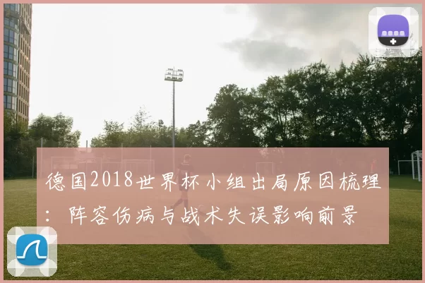 德国2018世界杯小组出局原因梳理:阵容伤病与战术失误影响前景