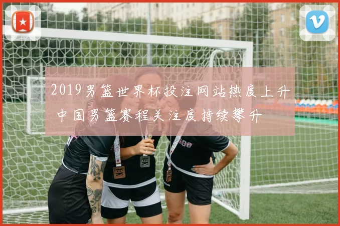 2019男篮世界杯投注网站热度上升 中国男篮赛程关注度持续攀升