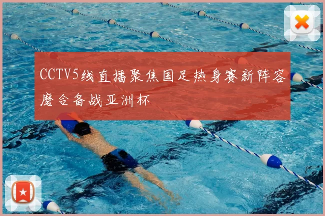 CCTV5线直播聚焦国足热身赛新阵容磨合备战亚洲杯