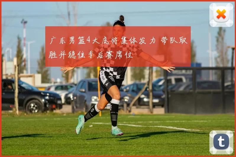 广东男篮4大虎将集体发力 带队取胜并稳住季后赛席位