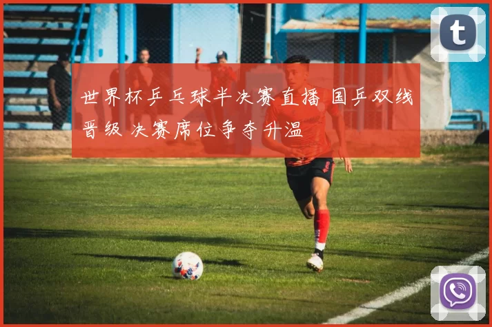 世界杯乒乓球半决赛直播 国乒双线晋级 决赛席位争夺升温