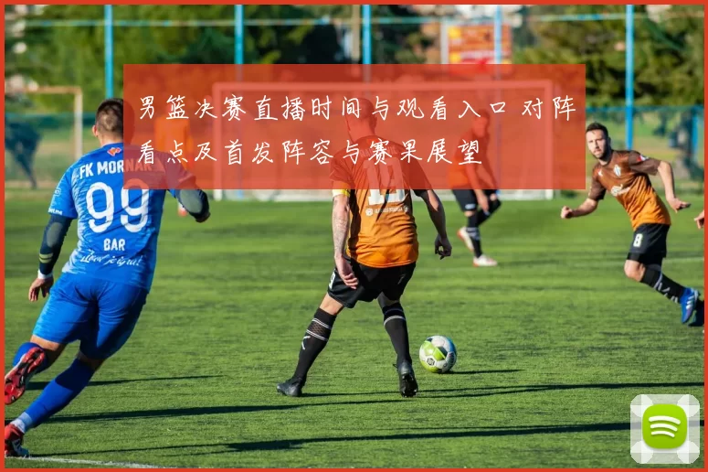 男篮决赛直播时间与观看入口 对阵看点及首发阵容与赛果展望