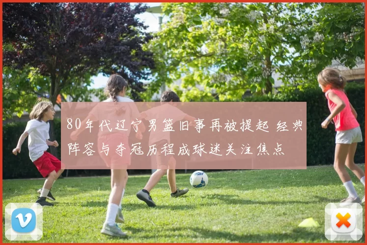 80年代辽宁男篮旧事再被提起 经典阵容与夺冠历程成球迷关注焦点