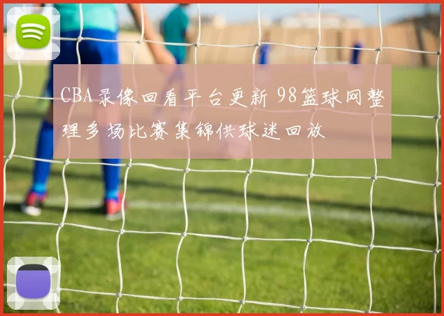 CBA录像回看平台更新 98篮球网整理多场比赛集锦供球迷回放