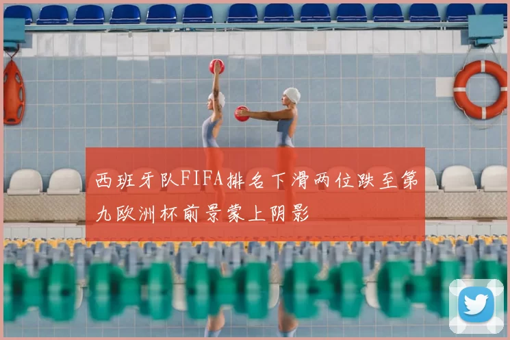西班牙队FIFA排名下滑两位跌至第九欧洲杯前景蒙上阴影