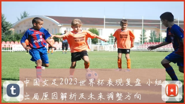 中国女足2023世界杯表现复盘 小组出局原因解析及未来调整方向