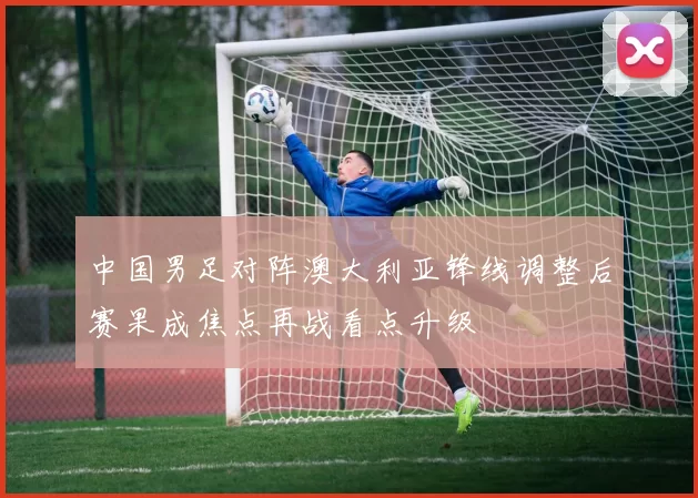 中国男足对阵澳大利亚锋线调整后赛果成焦点再战看点升级