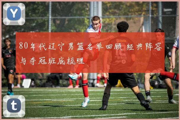 80年代辽宁男篮名单回顾 经典阵容与夺冠班底梳理