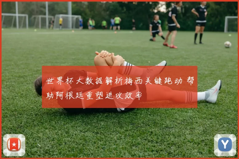 世界杯大数据解析梅西关键跑动 帮助阿根廷重塑进攻效率