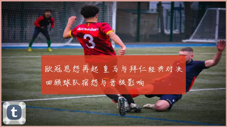 欧冠恩怨再起 皇马与拜仁经典对决回顾球队宿怨与晋级影响