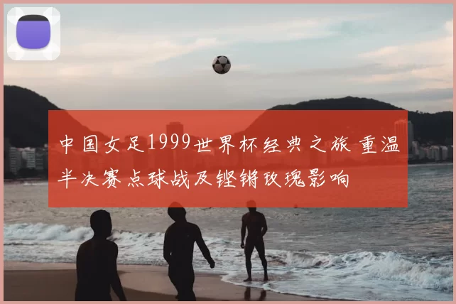 中国女足1999世界杯经典之旅 重温半决赛点球战及铿锵玫瑰影响